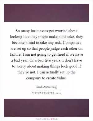 So many businesses get worried about looking like they might make a mistake, they become afraid to take any risk. Companies are set up so that people judge each other on failure. I am not going to get fired if we have a bad year. Or a bad five years. I don’t have to worry about making things look good if they’re not. I can actually set up the company to create value Picture Quote #1