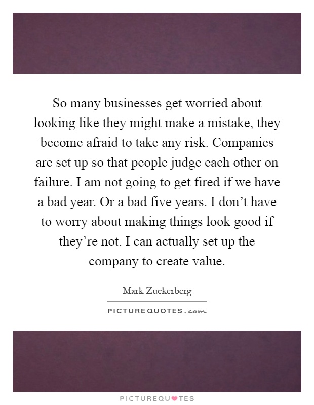 So many businesses get worried about looking like they might make a mistake, they become afraid to take any risk. Companies are set up so that people judge each other on failure. I am not going to get fired if we have a bad year. Or a bad five years. I don't have to worry about making things look good if they're not. I can actually set up the company to create value Picture Quote #1