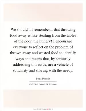 We should all remember... that throwing food away is like stealing from the tables of the poor, the hungry! I encourage everyone to reflect on the problem of thrown away and wasted food to identify ways and means that, by seriously addressing this issue, are a vehicle of solidarity and sharing with the needy Picture Quote #1