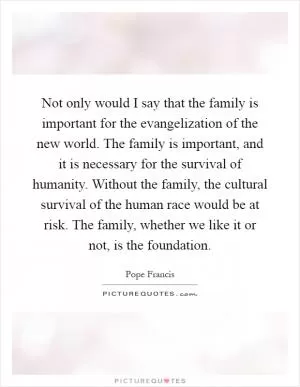 Not only would I say that the family is important for the evangelization of the new world. The family is important, and it is necessary for the survival of humanity. Without the family, the cultural survival of the human race would be at risk. The family, whether we like it or not, is the foundation Picture Quote #1