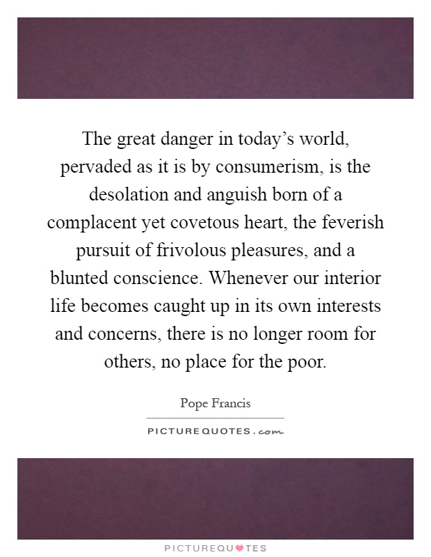 The great danger in today's world, pervaded as it is by consumerism, is the desolation and anguish born of a complacent yet covetous heart, the feverish pursuit of frivolous pleasures, and a blunted conscience. Whenever our interior life becomes caught up in its own interests and concerns, there is no longer room for others, no place for the poor Picture Quote #1