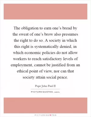 The obligation to earn one’s bread by the sweat of one’s brow also presumes the right to do so. A society in which this right is systematically denied, in which economic policies do not allow workers to reach satisfactory levels of employment, cannot be justified from an ethical point of view, nor can that society attain social peace Picture Quote #1