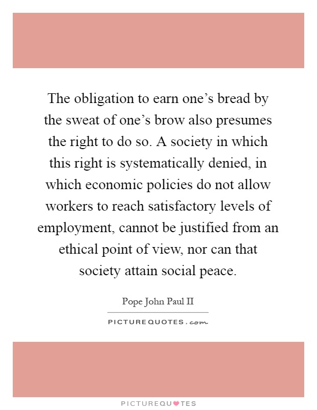 The obligation to earn one's bread by the sweat of one's brow also presumes the right to do so. A society in which this right is systematically denied, in which economic policies do not allow workers to reach satisfactory levels of employment, cannot be justified from an ethical point of view, nor can that society attain social peace Picture Quote #1
