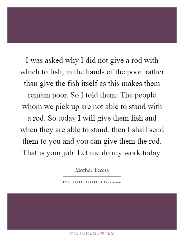 I was asked why I did not give a rod with which to fish, in the hands of the poor, rather than give the fish itself as this makes them remain poor. So I told them: The people whom we pick up are not able to stand with a rod. So today I will give them fish and when they are able to stand, then I shall send them to you and you can give them the rod. That is your job. Let me do my work today Picture Quote #1