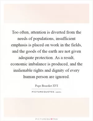 Too often, attention is diverted from the needs of populations, insufficient emphasis is placed on work in the fields, and the goods of the earth are not given adequate protection. As a result, economic imbalance is produced, and the inalienable rights and dignity of every human person are ignored Picture Quote #1