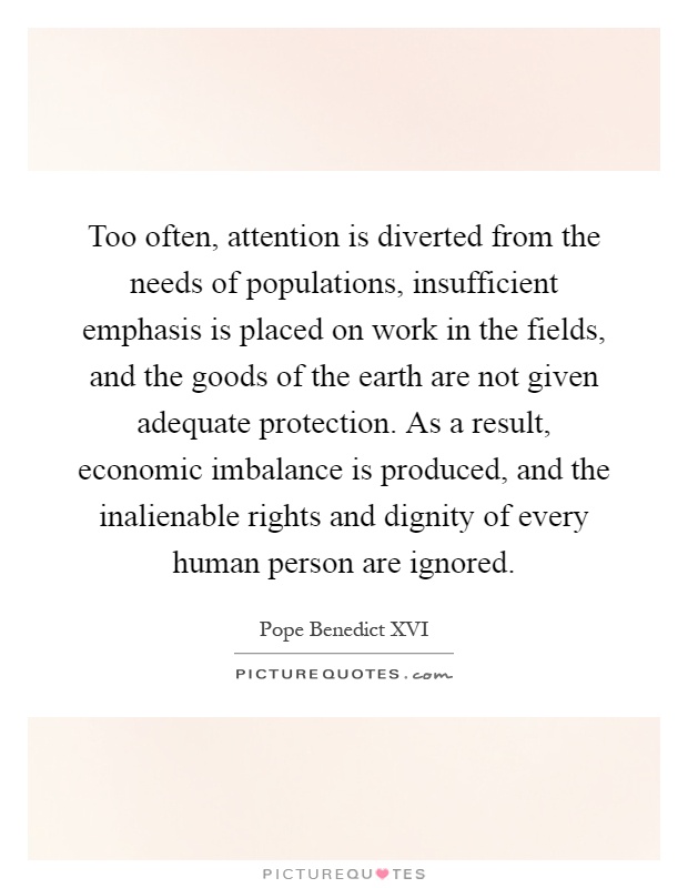 Too often, attention is diverted from the needs of populations, insufficient emphasis is placed on work in the fields, and the goods of the earth are not given adequate protection. As a result, economic imbalance is produced, and the inalienable rights and dignity of every human person are ignored Picture Quote #1
