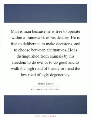 Man is man because he is free to operate within a framework of his destiny. He is free to deliberate, to make decisions, and to choose between alternatives. He is distinguished from animals by his freedom to do evil or to do good and to walk the high road of beauty or tread the low road of ugly degeneracy Picture Quote #1