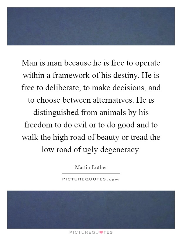 Man is man because he is free to operate within a framework of his destiny. He is free to deliberate, to make decisions, and to choose between alternatives. He is distinguished from animals by his freedom to do evil or to do good and to walk the high road of beauty or tread the low road of ugly degeneracy Picture Quote #1