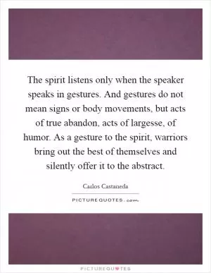 The spirit listens only when the speaker speaks in gestures. And gestures do not mean signs or body movements, but acts of true abandon, acts of largesse, of humor. As a gesture to the spirit, warriors bring out the best of themselves and silently offer it to the abstract Picture Quote #1