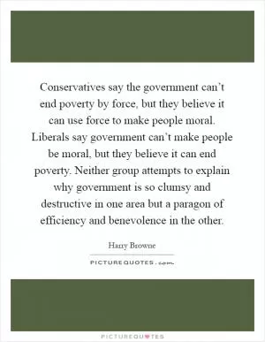 Conservatives say the government can’t end poverty by force, but they believe it can use force to make people moral. Liberals say government can’t make people be moral, but they believe it can end poverty. Neither group attempts to explain why government is so clumsy and destructive in one area but a paragon of efficiency and benevolence in the other Picture Quote #1