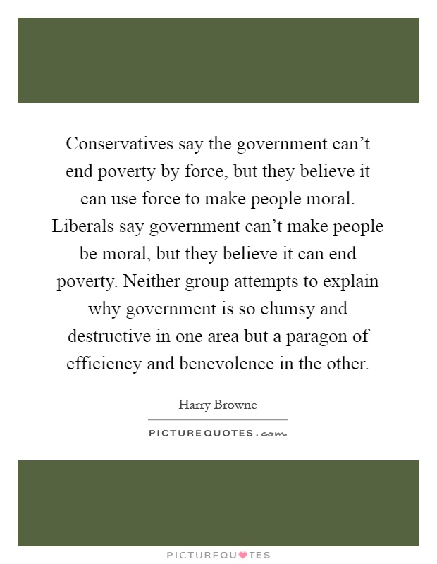 Conservatives say the government can't end poverty by force, but they believe it can use force to make people moral. Liberals say government can't make people be moral, but they believe it can end poverty. Neither group attempts to explain why government is so clumsy and destructive in one area but a paragon of efficiency and benevolence in the other Picture Quote #1