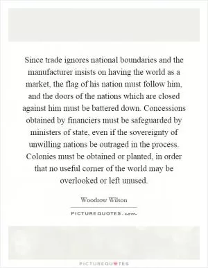 Since trade ignores national boundaries and the manufacturer insists on having the world as a market, the flag of his nation must follow him, and the doors of the nations which are closed against him must be battered down. Concessions obtained by financiers must be safeguarded by ministers of state, even if the sovereignty of unwilling nations be outraged in the process. Colonies must be obtained or planted, in order that no useful corner of the world may be overlooked or left unused Picture Quote #1