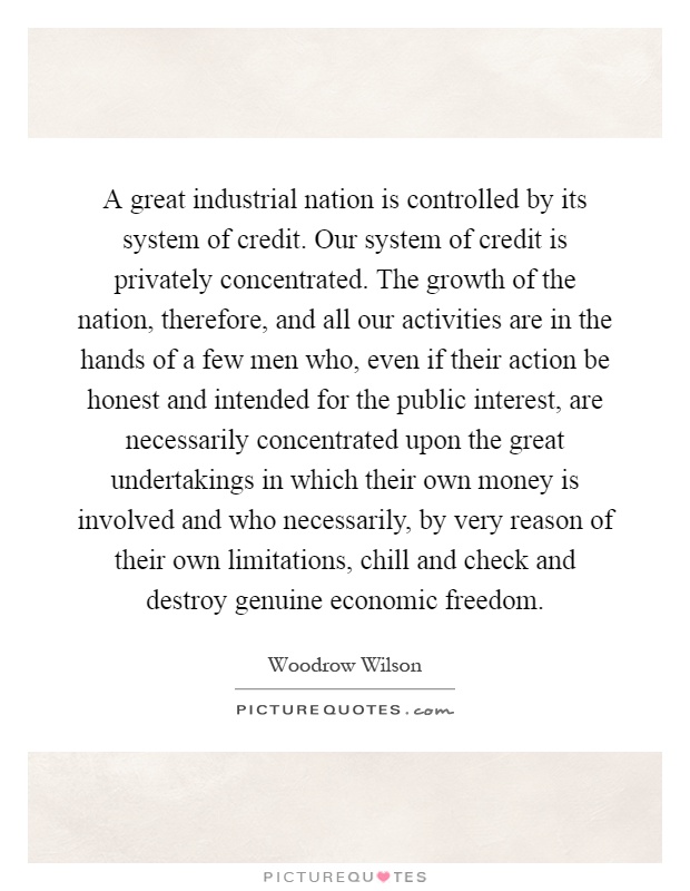 A great industrial nation is controlled by its system of credit. Our system of credit is privately concentrated. The growth of the nation, therefore, and all our activities are in the hands of a few men who, even if their action be honest and intended for the public interest, are necessarily concentrated upon the great undertakings in which their own money is involved and who necessarily, by very reason of their own limitations, chill and check and destroy genuine economic freedom Picture Quote #1