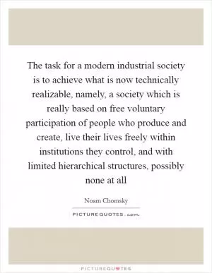The task for a modern industrial society is to achieve what is now technically realizable, namely, a society which is really based on free voluntary participation of people who produce and create, live their lives freely within institutions they control, and with limited hierarchical structures, possibly none at all Picture Quote #1