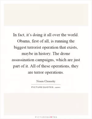 In fact, it’s doing it all over the world. Obama, first of all, is running the biggest terrorist operation that exists, maybe in history. The drone assassination campaigns, which are just part of it. All of these operations, they are terror operations Picture Quote #1