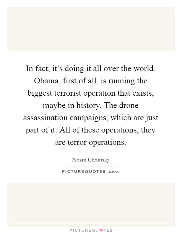 In fact, it's doing it all over the world. Obama, first of all, is running the biggest terrorist operation that exists, maybe in history. The drone assassination campaigns, which are just part of it. All of these operations, they are terror operations Picture Quote #1