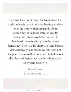 Because they don’t teach the truth about the world, schools have to rely on beating students over the head with propaganda about democracy. If schools were, in reality, democratic, there would be no need to bombard students with platitudes about democracy. They would simply act and behave democratically, and we know this does not happen. The more there is a need to talk about the ideals of democracy, the less democratic the system usually is Picture Quote #1