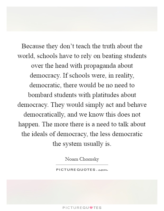Because they don't teach the truth about the world, schools have to rely on beating students over the head with propaganda about democracy. If schools were, in reality, democratic, there would be no need to bombard students with platitudes about democracy. They would simply act and behave democratically, and we know this does not happen. The more there is a need to talk about the ideals of democracy, the less democratic the system usually is Picture Quote #1