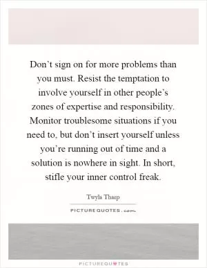 Don’t sign on for more problems than you must. Resist the temptation to involve yourself in other people’s zones of expertise and responsibility. Monitor troublesome situations if you need to, but don’t insert yourself unless you’re running out of time and a solution is nowhere in sight. In short, stifle your inner control freak Picture Quote #1
