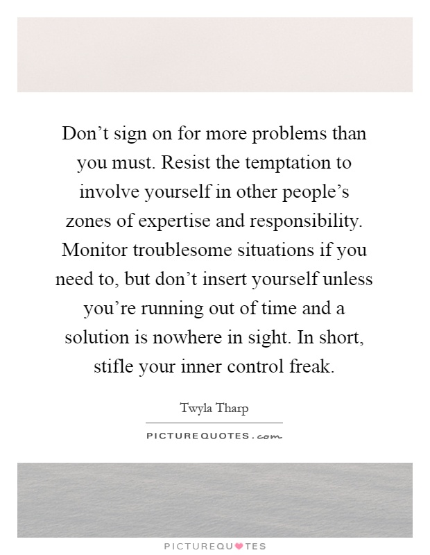 Don't sign on for more problems than you must. Resist the temptation to involve yourself in other people's zones of expertise and responsibility. Monitor troublesome situations if you need to, but don't insert yourself unless you're running out of time and a solution is nowhere in sight. In short, stifle your inner control freak Picture Quote #1