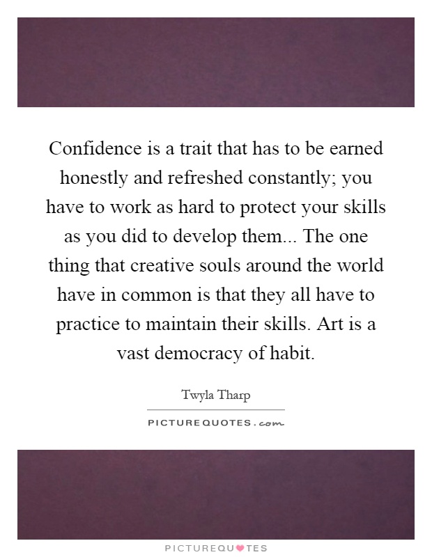Confidence is a trait that has to be earned honestly and refreshed constantly; you have to work as hard to protect your skills as you did to develop them... The one thing that creative souls around the world have in common is that they all have to practice to maintain their skills. Art is a vast democracy of habit Picture Quote #1