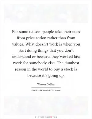 For some reason, people take their cues from price action rather than from values. What doesn’t work is when you start doing things that you don’t understand or because they worked last week for somebody else. The dumbest reason in the world to buy a stock is because it’s going up Picture Quote #1
