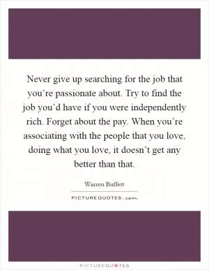 Never give up searching for the job that you’re passionate about. Try to find the job you’d have if you were independently rich. Forget about the pay. When you’re associating with the people that you love, doing what you love, it doesn’t get any better than that Picture Quote #1