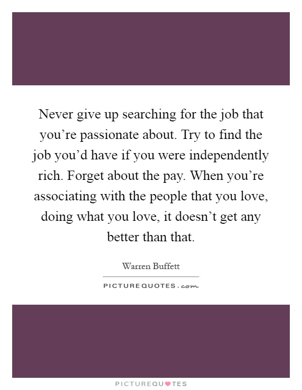 Never give up searching for the job that you're passionate about. Try to find the job you'd have if you were independently rich. Forget about the pay. When you're associating with the people that you love, doing what you love, it doesn't get any better than that Picture Quote #1