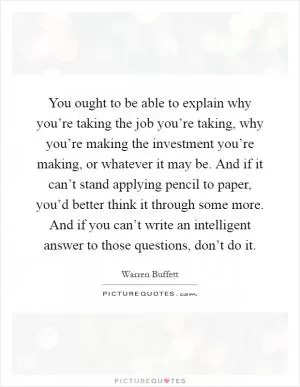 You ought to be able to explain why you’re taking the job you’re taking, why you’re making the investment you’re making, or whatever it may be. And if it can’t stand applying pencil to paper, you’d better think it through some more. And if you can’t write an intelligent answer to those questions, don’t do it Picture Quote #1