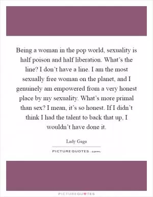Being a woman in the pop world, sexuality is half poison and half liberation. What’s the line? I don’t have a line. I am the most sexually free woman on the planet, and I genuinely am empowered from a very honest place by my sexuality. What’s more primal than sex? I mean, it’s so honest. If I didn’t think I had the talent to back that up, I wouldn’t have done it Picture Quote #1