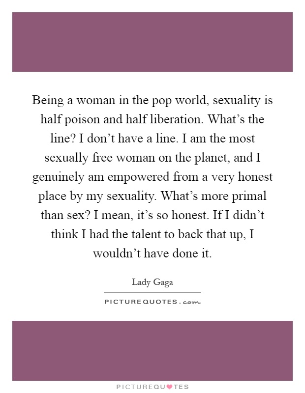Being a woman in the pop world, sexuality is half poison and half liberation. What's the line? I don't have a line. I am the most sexually free woman on the planet, and I genuinely am empowered from a very honest place by my sexuality. What's more primal than sex? I mean, it's so honest. If I didn't think I had the talent to back that up, I wouldn't have done it Picture Quote #1