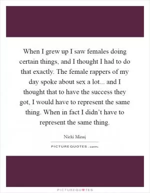 When I grew up I saw females doing certain things, and I thought I had to do that exactly. The female rappers of my day spoke about sex a lot... and I thought that to have the success they got, I would have to represent the same thing. When in fact I didn’t have to represent the same thing Picture Quote #1