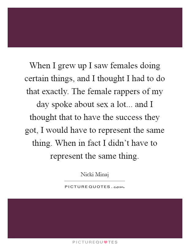 When I grew up I saw females doing certain things, and I thought I had to do that exactly. The female rappers of my day spoke about sex a lot... and I thought that to have the success they got, I would have to represent the same thing. When in fact I didn't have to represent the same thing Picture Quote #1