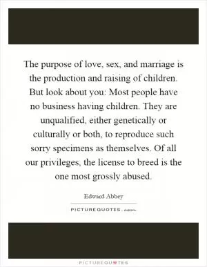 The purpose of love, sex, and marriage is the production and raising of children. But look about you: Most people have no business having children. They are unqualified, either genetically or culturally or both, to reproduce such sorry specimens as themselves. Of all our privileges, the license to breed is the one most grossly abused Picture Quote #1