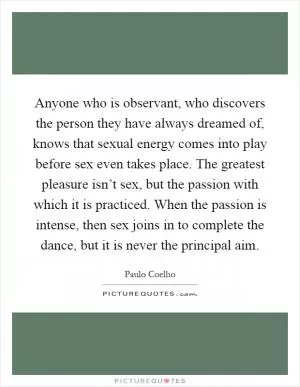 Anyone who is observant, who discovers the person they have always dreamed of, knows that sexual energy comes into play before sex even takes place. The greatest pleasure isn’t sex, but the passion with which it is practiced. When the passion is intense, then sex joins in to complete the dance, but it is never the principal aim Picture Quote #1