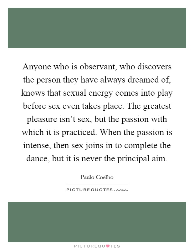 Anyone who is observant, who discovers the person they have always dreamed of, knows that sexual energy comes into play before sex even takes place. The greatest pleasure isn't sex, but the passion with which it is practiced. When the passion is intense, then sex joins in to complete the dance, but it is never the principal aim Picture Quote #1