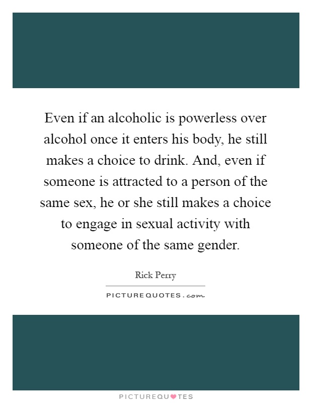 Even if an alcoholic is powerless over alcohol once it enters his body, he still makes a choice to drink. And, even if someone is attracted to a person of the same sex, he or she still makes a choice to engage in sexual activity with someone of the same gender Picture Quote #1