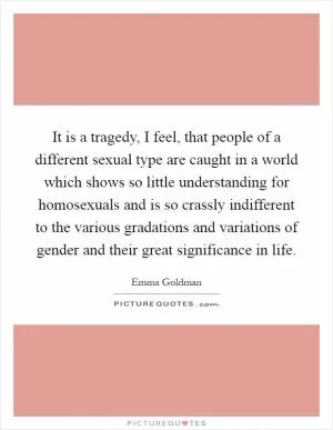 It is a tragedy, I feel, that people of a different sexual type are caught in a world which shows so little understanding for homosexuals and is so crassly indifferent to the various gradations and variations of gender and their great significance in life Picture Quote #1