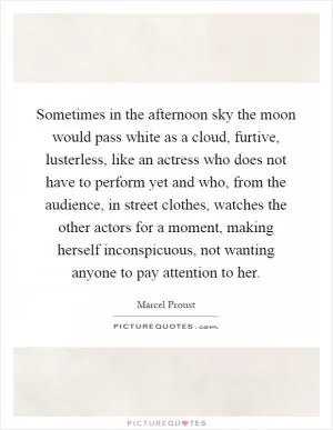Sometimes in the afternoon sky the moon would pass white as a cloud, furtive, lusterless, like an actress who does not have to perform yet and who, from the audience, in street clothes, watches the other actors for a moment, making herself inconspicuous, not wanting anyone to pay attention to her Picture Quote #1