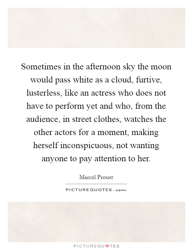 Sometimes in the afternoon sky the moon would pass white as a cloud, furtive, lusterless, like an actress who does not have to perform yet and who, from the audience, in street clothes, watches the other actors for a moment, making herself inconspicuous, not wanting anyone to pay attention to her Picture Quote #1