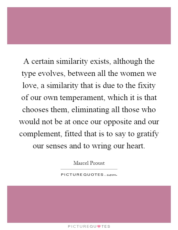 A certain similarity exists, although the type evolves, between all the women we love, a similarity that is due to the fixity of our own temperament, which it is that chooses them, eliminating all those who would not be at once our opposite and our complement, fitted that is to say to gratify our senses and to wring our heart Picture Quote #1