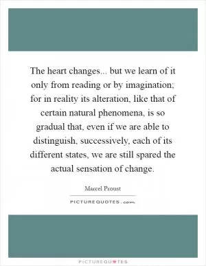 The heart changes... but we learn of it only from reading or by imagination; for in reality its alteration, like that of certain natural phenomena, is so gradual that, even if we are able to distinguish, successively, each of its different states, we are still spared the actual sensation of change Picture Quote #1