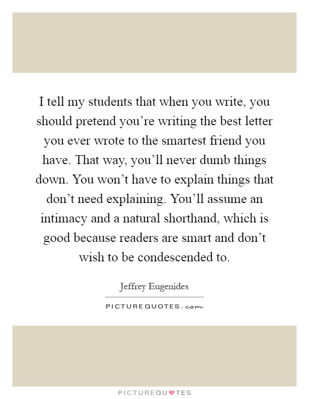 I tell my students that when you write, you should pretend you're writing the best letter you ever wrote to the smartest friend you have. That way, you'll never dumb things down. You won't have to explain things that don't need explaining. You'll assume an intimacy and a natural shorthand, which is good because readers are smart and don't wish to be condescended to Picture Quote #1