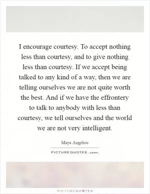 I encourage courtesy. To accept nothing less than courtesy, and to give nothing less than courtesy. If we accept being talked to any kind of a way, then we are telling ourselves we are not quite worth the best. And if we have the effrontery to talk to anybody with less than courtesy, we tell ourselves and the world we are not very intelligent Picture Quote #1