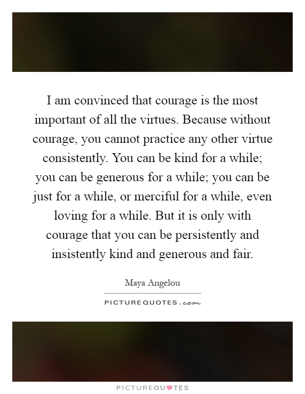 I am convinced that courage is the most important of all the virtues. Because without courage, you cannot practice any other virtue consistently. You can be kind for a while; you can be generous for a while; you can be just for a while, or merciful for a while, even loving for a while. But it is only with courage that you can be persistently and insistently kind and generous and fair Picture Quote #1