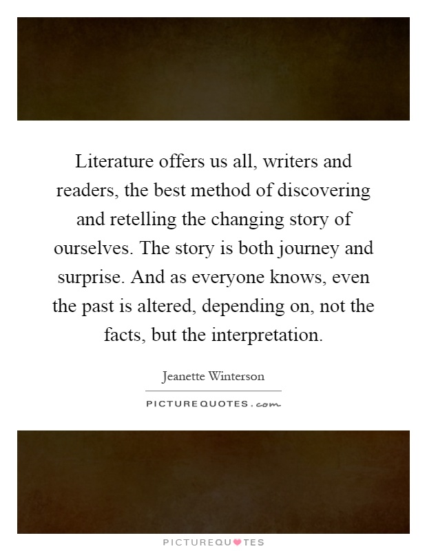 Literature offers us all, writers and readers, the best method of discovering and retelling the changing story of ourselves. The story is both journey and surprise. And as everyone knows, even the past is altered, depending on, not the facts, but the interpretation Picture Quote #1