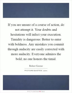 If you are unsure of a course of action, do not attempt it. Your doubts and hesitations will infect your execution. Timidity is dangerous: Better to enter with boldness. Any mistakes you commit through audacity are easily corrected with more audacity. Everyone admires the bold; no one honors the timid Picture Quote #1
