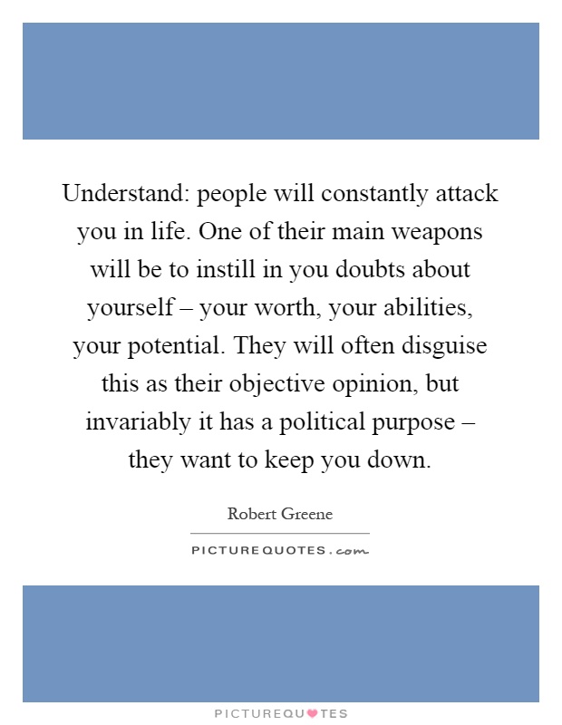 Understand: people will constantly attack you in life. One of their main weapons will be to instill in you doubts about yourself – your worth, your abilities, your potential. They will often disguise this as their objective opinion, but invariably it has a political purpose – they want to keep you down Picture Quote #1