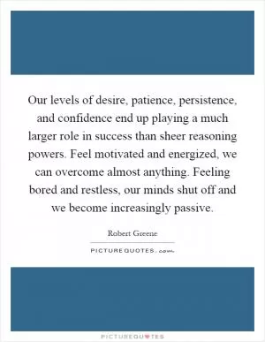 Our levels of desire, patience, persistence, and confidence end up playing a much larger role in success than sheer reasoning powers. Feel motivated and energized, we can overcome almost anything. Feeling bored and restless, our minds shut off and we become increasingly passive Picture Quote #1