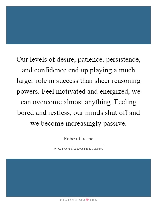 Our levels of desire, patience, persistence, and confidence end up playing a much larger role in success than sheer reasoning powers. Feel motivated and energized, we can overcome almost anything. Feeling bored and restless, our minds shut off and we become increasingly passive Picture Quote #1